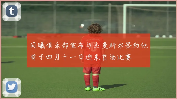 同曦俱乐部宣布与杰曼科尔签约他将于四月十一日迎来首场比赛