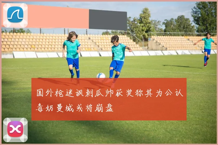 国外枪迷讽刺瓜帅获奖称其为公认毒奶曼城或将崩盘