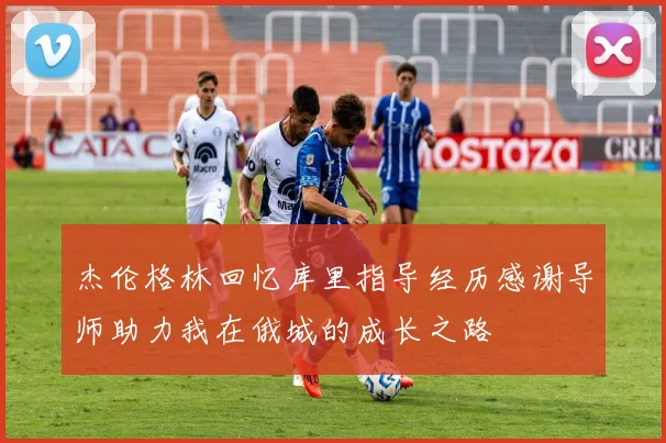杰伦格林回忆库里指导经历感谢导师助力我在俄城的成长之路