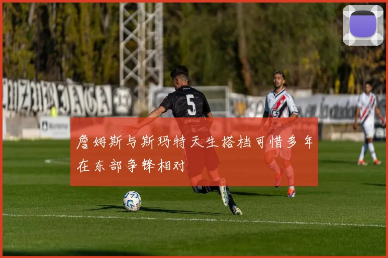 詹姆斯与斯玛特天生搭档可惜多年在东部争锋相对