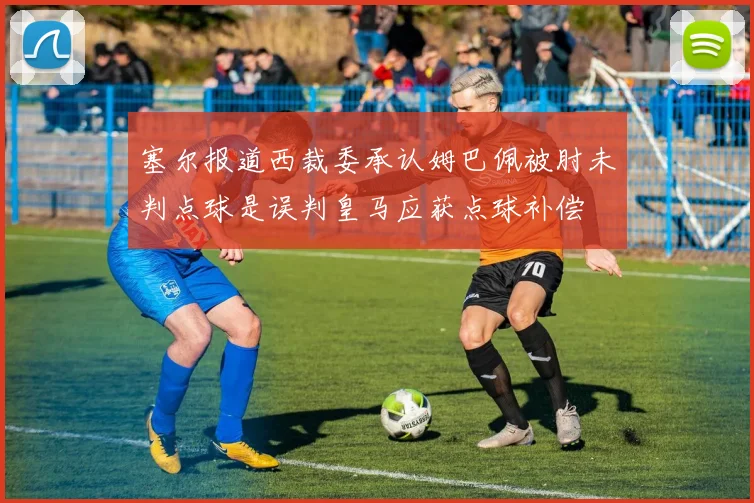 塞尔报道西裁委承认姆巴佩被肘未判点球是误判皇马应获点球补偿