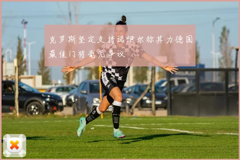 克罗斯坚定支持诺伊尔称其为德国最佳门将毫无争议