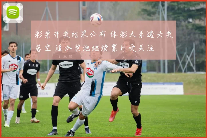 彩票开奖结果公布 体彩大乐透头奖落空 追加奖池继续累计受关注