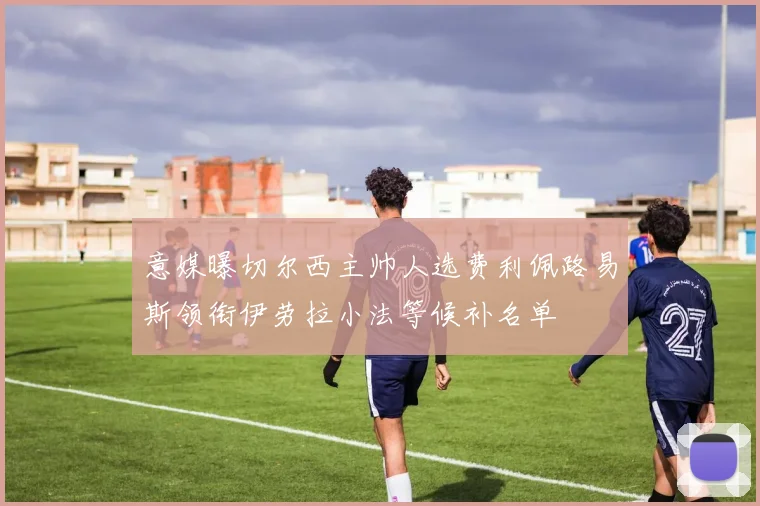 意媒曝切尔西主帅人选费利佩路易斯领衔伊劳拉小法等候补名单