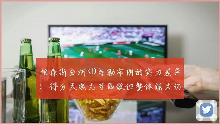 帕森斯分析KD与勒布朗的实力差异：得分天赋无可匹敌但整体能力仍逊一筹