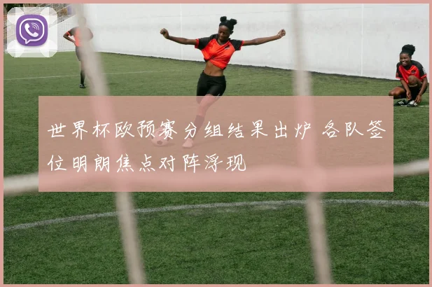 世界杯欧预赛分组结果出炉 各队签位明朗焦点对阵浮现