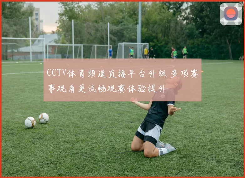 CCTV体育频道直播平台升级 多项赛事观看更流畅观赛体验提升