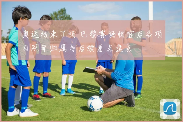奥运结束了吗 巴黎赛场收官后各项目冠军归属与后续看点盘点