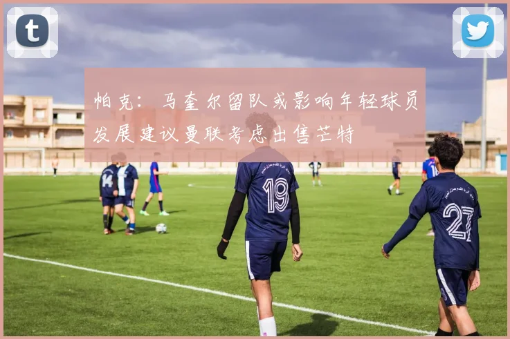 帕克：马奎尔留队或影响年轻球员发展建议曼联考虑出售芒特