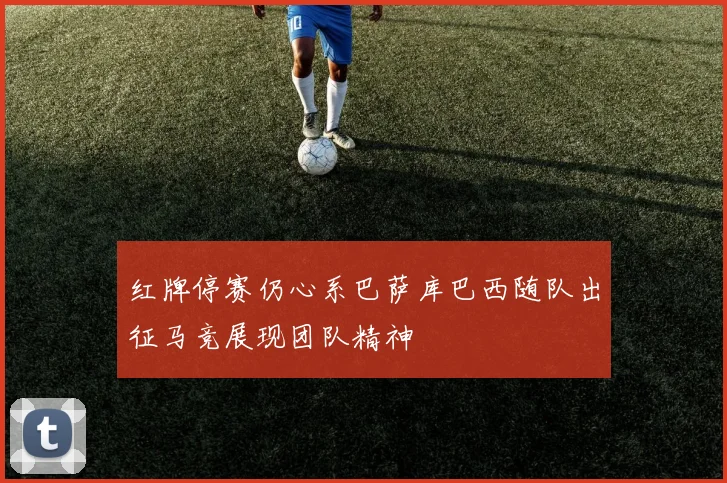 红牌停赛仍心系巴萨库巴西随队出征马竞展现团队精神